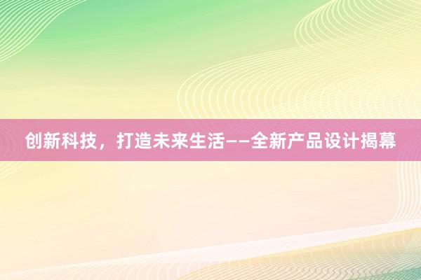 创新科技，打造未来生活——全新产品设计揭幕