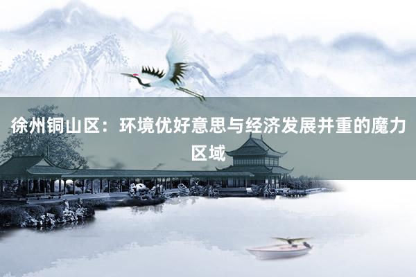 徐州铜山区：环境优好意思与经济发展并重的魔力区域